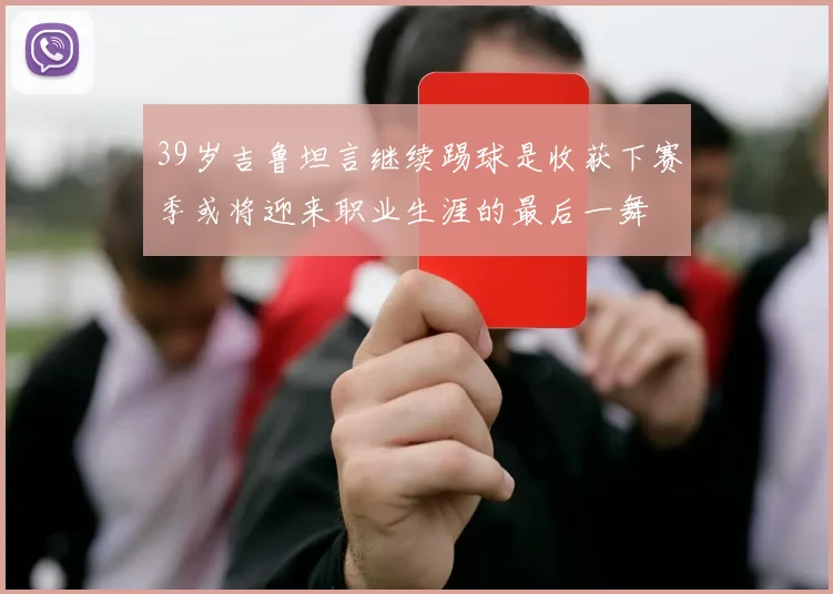 39岁吉鲁坦言继续踢球是收获下赛季或将迎来职业生涯的最后一舞