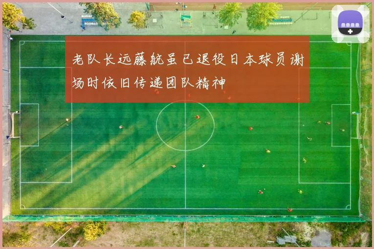 老队长远藤航虽已退役日本球员谢场时依旧传递团队精神