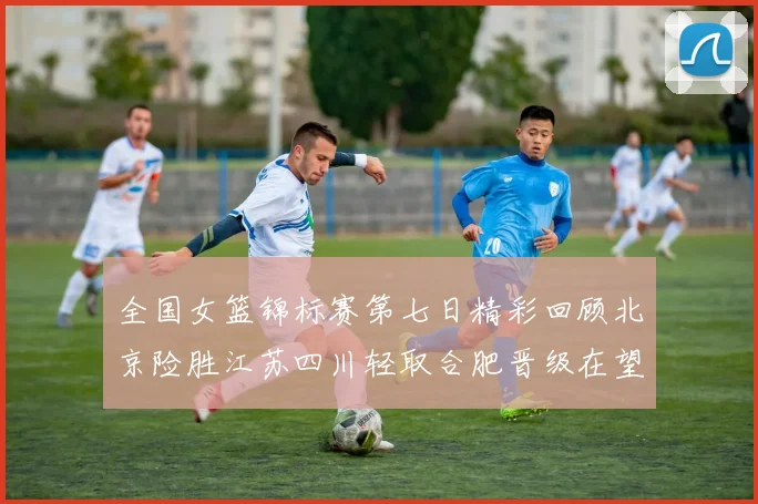全国女篮锦标赛第七日精彩回顾北京险胜江苏四川轻取合肥晋级在望