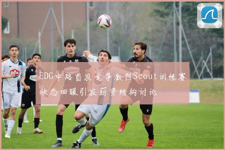 EDG中路首发竞争激烈Scout训练赛状态回暖引发薪资结构讨论
