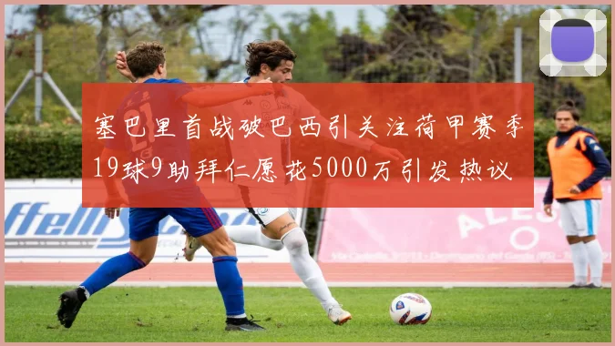 塞巴里首战破巴西引关注荷甲赛季19球9助拜仁愿花5000万引发热议