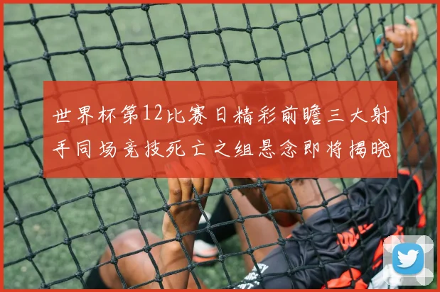 世界杯第12比赛日精彩前瞻三大射手同场竞技死亡之组悬念即将揭晓