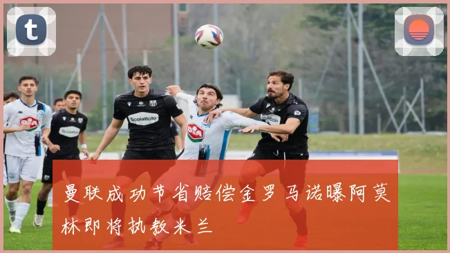 曼联成功节省赔偿金罗马诺曝阿莫林即将执教米兰