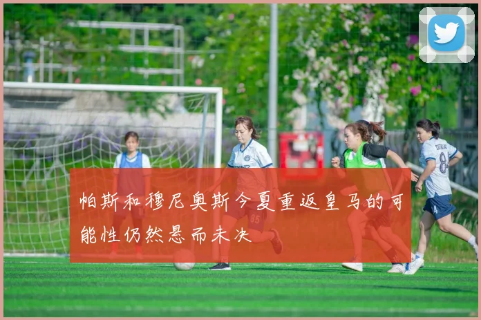 帕斯和穆尼奥斯今夏重返皇马的可能性仍然悬而未决