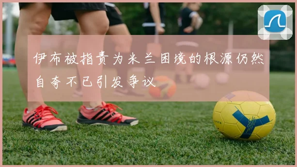 伊布被指责为米兰困境的根源仍然自夸不已引发争议