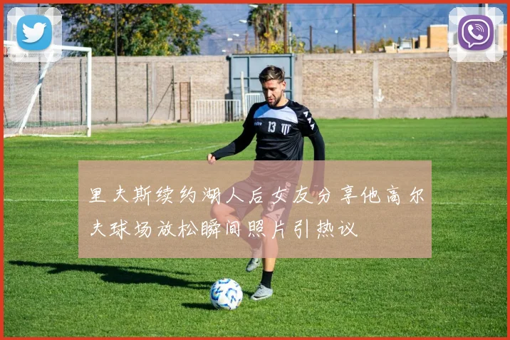 里夫斯续约湖人后女友分享他高尔夫球场放松瞬间照片引热议