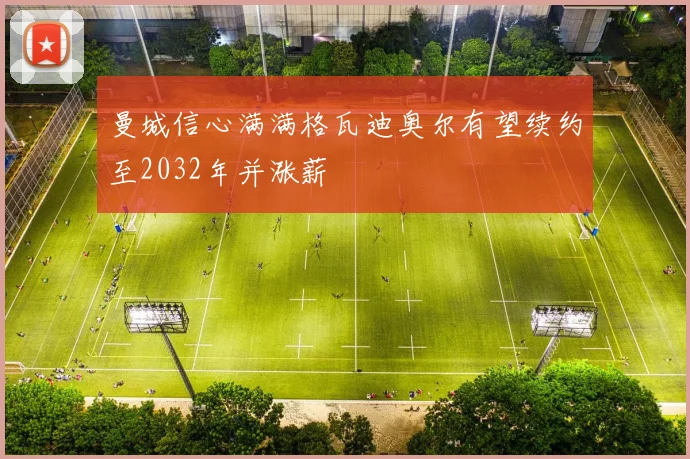 曼城信心满满格瓦迪奥尔有望续约至2032年并涨薪