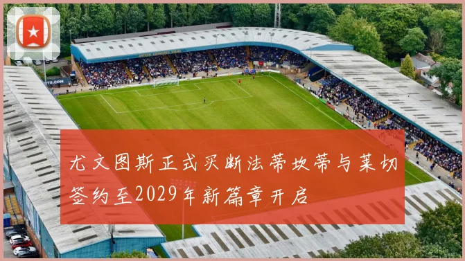 尤文图斯正式买断法蒂坎蒂与莱切签约至2029年新篇章开启